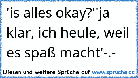 'is alles okay?'
'ja klar, ich heule, weil es spaß macht'
-.-