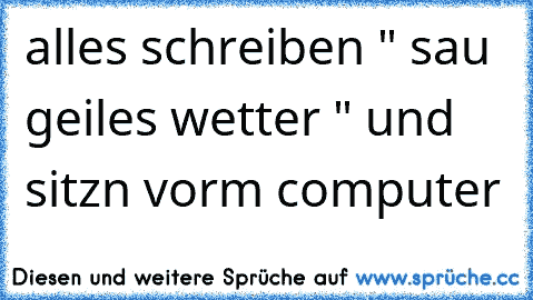 alles schreiben " sau geiles wetter " und sitzn vorm computer