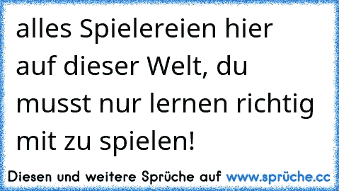 alles Spielereien hier  auf dieser Welt, du musst nur lernen richtig mit zu spielen!