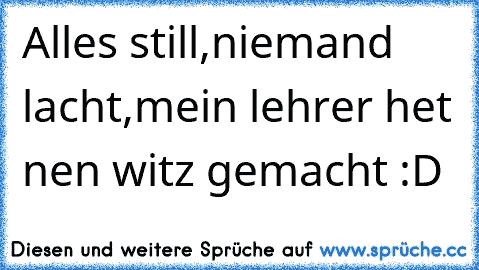 Alles still,
niemand lacht,
mein lehrer het nen witz gemacht :D