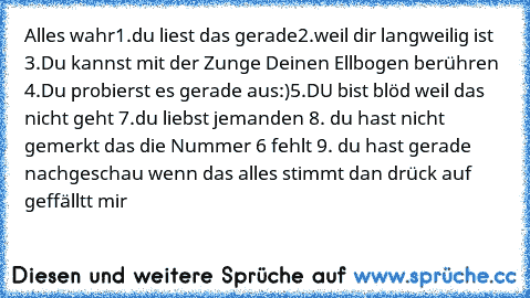 Alles wahr
1.du liest das gerade
2.weil dir langweilig ist 
3.Du kannst mit der Zunge Deinen Ellbogen berühren 
4.Du probierst es gerade aus:)
5.DU bist blöd weil das nicht geht 
7.du liebst jemanden 
8. du hast nicht gemerkt das die Nummer 6 fehlt 
9. du hast gerade nachgeschau 
wenn das alles stimmt dan drück auf geffälltt mir