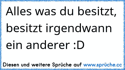 Alles was du besitzt, besitzt irgendwann ein anderer :D