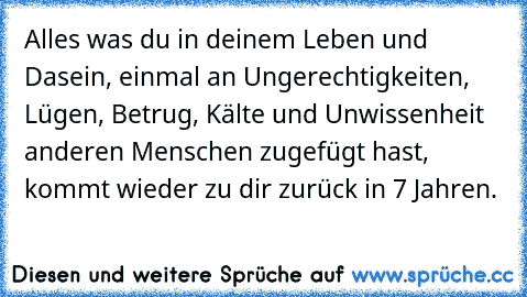 Alles was du in deinem Leben und Dasein, einmal an Ungerechtigkeiten, Lügen, Betrug, Kälte und Unwissenheit anderen Menschen zugefügt hast, kommt wieder zu dir zurück in 7 Jahren.