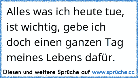 Alles was ich heute tue, ist wichtig, gebe ich doch einen ganzen Tag meines Lebens dafür.