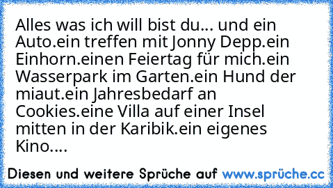 Alles was ich will bist du... ♥
und ein Auto.
ein treffen mit Jonny Depp.
ein Einhorn.
einen Feiertag für mich.
ein Wasserpark im Garten.
ein Hund der miaut.
ein Jahresbedarf an Cookies.
eine Villa auf einer Insel mitten in der Karibik.
ein eigenes Kino.
...