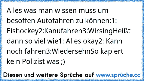 Alles was man wissen muss um besoffen Autofahren zu können:
1: Eishockey
2:Kanufahren
3:Wirsing
Heißt dann so viel wie
1: Alles okay
2: Kann noch fahren
3:Wiedersehn
So kapiert kein Polizist was ;)