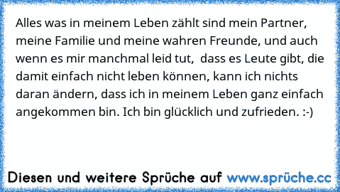 Alles was in meinem Leben zählt sind mein Partner, meine Familie und meine wahren Freunde, und auch wenn es mir manchmal leid tut,  dass es Leute gibt, die damit einfach nicht leben können, kann ich nichts daran ändern, dass ich in meinem Leben ganz einfach angekommen bin. Ich bin glücklich und zufrieden. :-)