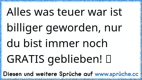 Alles was teuer war ist billiger geworden, nur du bist immer noch GRATIS geblieben! ツ