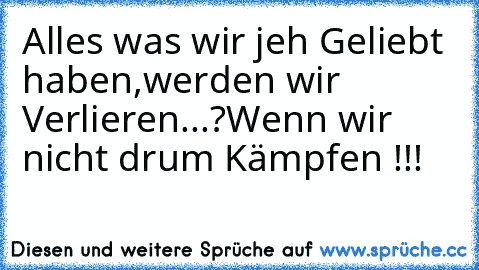 Alles was wir jeh Geliebt haben,werden wir Verlieren...?
Wenn wir nicht drum Kämpfen !!!