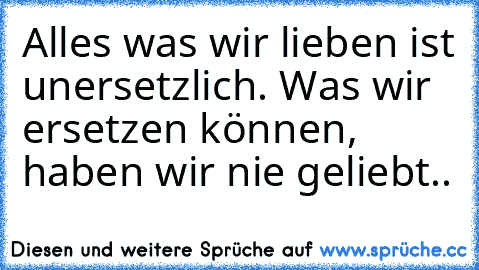 Alles was wir lieben ist unersetzlich. Was wir ersetzen können, haben wir nie geliebt..