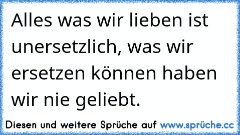 Alles was wir lieben ist unersetzlich, was wir ersetzen können haben wir nie geliebt.