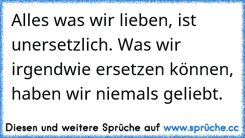 Alles was wir lieben, ist unersetzlich. Was wir irgendwie ersetzen können, haben wir niemals geliebt.