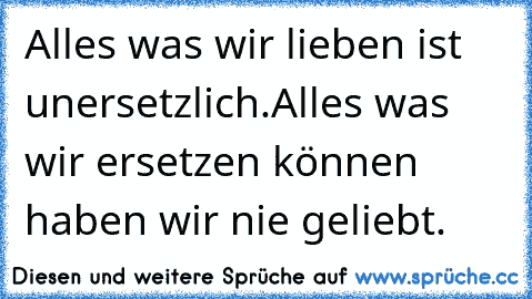 Alles was wir lieben ist unersetzlich.
Alles was wir ersetzen können haben wir nie geliebt.