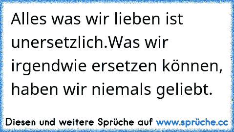 Alles was wir lieben ist unersetzlich.
Was wir irgendwie ersetzen können, haben wir niemals geliebt.