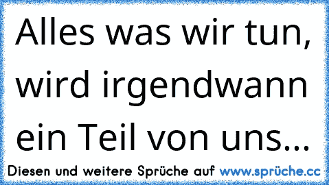 Alles was wir tun, wird irgendwann ein Teil von uns... 