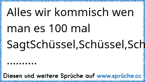 Alles wir kommisch wen man es 100 mal Sagt
Schüssel,Schüssel,Schüssel,Schüssel,Schüssel,Schüssel,Schüssel,Schüssel,Schüssel,Schüssel,Schüssel,Schüssel,Schüssel,Schüssel,Schüssel,Schüssel,Schüssel,Schüssel,Schüssel,Schüssel ..........