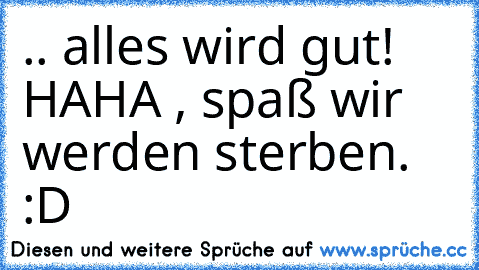 .. alles wird gut! HAHA , spaß wir werden sterben. :D