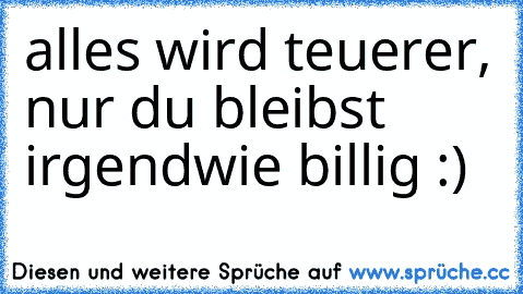 alles wird teuerer, nur du bleibst irgendwie billig :)