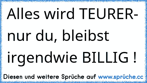 Alles wird TEURER- nur du, bleibst irgendwie BILLIG !