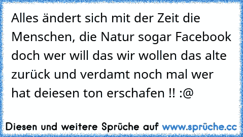 Alles ändert sich mit der Zeit die Menschen, die Natur sogar Facebook doch wer will das wir wollen das alte zurück und verdamt noch mal wer hat deiesen ton erschafen !! :@