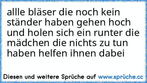 allle bläser die noch kein ständer haben gehen hoch und holen sich ein runter die mädchen die nichts zu tun haben helfen ihnen dabei