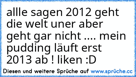 allle sagen 2012 geht die welt uner aber geht gar nicht .... mein pudding läuft erst 2013 ab ! liken :D