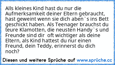 Alls kleines Kind hast du nur die Aufmerksamkeit deiner Eltern gebraucht, hast geweint wenn sie dich aben`s ins Bett geschickt haben. Als Teenager brauchst du teure Klamotten, die neusten Handy`s und Freunde sind dir  oft wichtiger als deine Eltern, als Kind hattest du nur einen Freund, dein Teddy, erinnerst du dich noch?