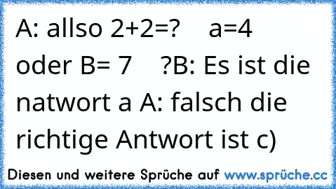 A: allso 2+2=?    a=4  oder B= 7    ?
B: Es ist die natwort a 
A: falsch die richtige Antwort ist c)