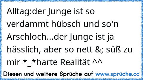 Alltag:
der Junge ist so verdammt hübsch und so'n Arschloch...
der Junge ist ja hässlich, aber so nett &; süß zu mir *_*
harte Realität ^^