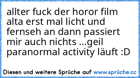 allter fuck der horor film alta erst mal licht und fernseh an dann passiert mir auch nichts ...
geil paranormal activity läuft :D