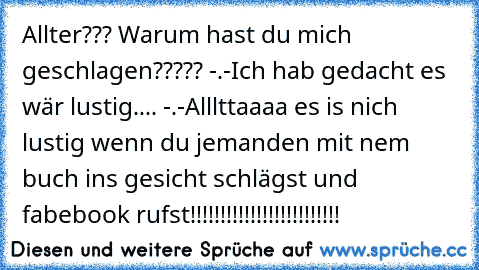 Allter??? Warum hast du mich geschlagen????? -.-
Ich hab gedacht es wär lustig.... -.-
Alllttaaaa es is nich lustig wenn du jemanden mit nem buch ins gesicht schlägst und fabebook rufst!!!!!!!!!!!!!!!!!!!!!!!!!