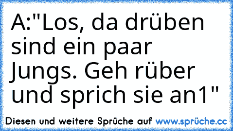 A:"Los, da drüben sind ein paar Jungs. Geh rüber und sprich sie an1"