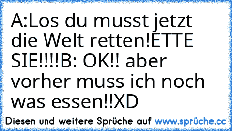 A:Los du musst jetzt die Welt retten!ETTE SIE!!!!
B: OK!! aber vorher muss ich noch was essen!!
XD