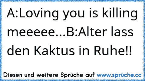 A:Loving you is killing meeeee...
B:Alter lass den Kaktus in Ruhe!!