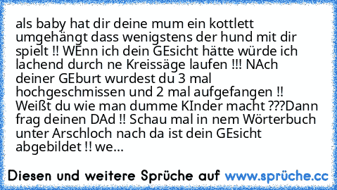 als baby hat dir deine mum ein kottlett umgehängt dass wenigstens der hund mit dir spielt !! 
WEnn ich dein GEsicht hätte würde ich lachend durch ne Kreissäge laufen !!! 
NAch deiner GEburt wurdest du 3 mal hochgeschmissen und 2 mal aufgefangen !! 
Weißt du wie man dumme KInder macht ???
Dann frag deinen DAd !! 
Schau mal in nem Wörterbuch unter Arschloch nach da ist dein GEsicht abgebildet !! ...