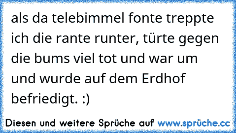 als da telebimmel fonte treppte ich die rante runter, türte gegen die bums viel tot und war um und wurde auf dem Erdhof befriedigt. :)