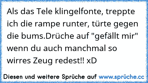 Als das Tele klingelfonte, treppte ich die rampe runter, türte gegen die bums.
Drüche auf "gefällt mir" wenn du auch manchmal so wirres Zeug redest!! xD