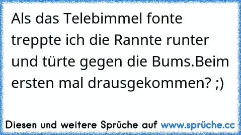 Als das Telebimmel fonte treppte ich die Rannte runter und türte gegen die Bums.
Beim ersten mal drausgekommen? ;)