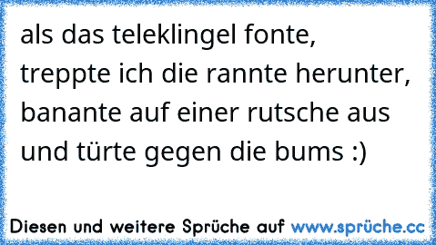 als das teleklingel fonte,  treppte ich die rannte herunter, banante auf einer rutsche aus und türte gegen die bums :)