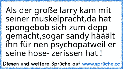 Als der große larry kam mit seiner muskelpracht,
da hat spongebob sich zum depp gemacht,
sogar sandy hääält ihn für nen psychopat
weil er seine hose- zerissen hat !