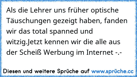 Als die Lehrer uns früher optische Täuschungen gezeigt haben, fanden wir das total spanned und witzig.
Jetzt kennen wir die alle aus der Scheiß Werbung im Internet -.-