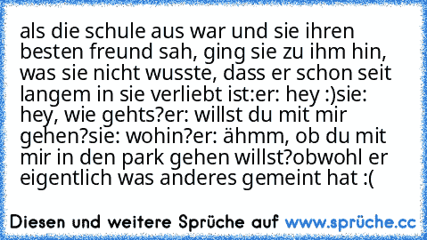 als die schule aus war und sie ihren besten freund sah, ging sie zu ihm hin, was sie nicht wusste, dass er schon seit langem in sie verliebt ist:
er: hey :)
sie: hey, wie gehts?
er: willst du mit mir gehen?
sie: wohin?
er: ähmm, ob du mit mir in den park gehen willst?
obwohl er eigentlich was anderes gemeint hat :(