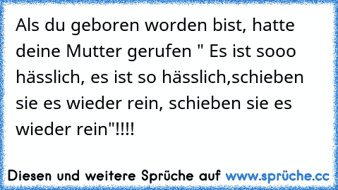 Als du geboren worden bist, hatte deine Mutter gerufen " Es ist sooo hässlich, es ist so hässlich,
schieben sie es wieder rein, schieben sie es wieder rein"!!!!