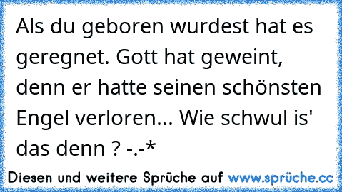 Als du geboren wurdest hat es geregnet. Gott hat geweint, denn er hatte seinen schönsten Engel verloren... 
Wie schwul is' das denn ? -.-*