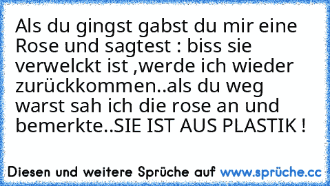 Als du gingst gabst du mir eine Rose und sagtest : biss sie verwelckt ist ,werde ich wieder zurückkommen..
als du weg warst sah ich die rose an und bemerkte..
SIE IST AUS PLASTIK !