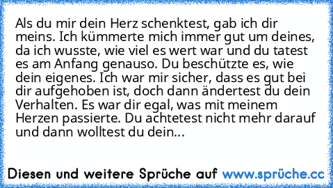 Als du mir dein Herz schenktest, gab ich dir meins. Ich kümmerte mich immer gut um deines, da ich wusste, wie viel es wert war und du tatest es am Anfang genauso. Du beschützte es, wie dein eigenes. Ich war mir sicher, dass es gut bei dir aufgehoben ist, doch dann ändertest du dein Verhalten. Es war dir egal, was mit meinem Herzen passierte. Du achtetest nicht mehr darauf und dann wolltest du d...