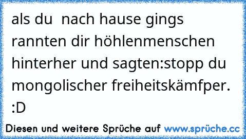 als du  nach hause gings rannten dir höhlenmenschen hinterher und sagten:stopp du mongolischer freiheitskämfper. :D