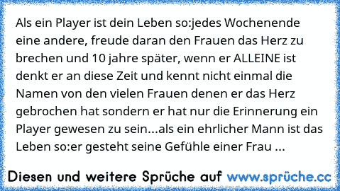 Als ein Player ist dein Leben so:
jedes Wochenende eine andere, freude daran den Frauen das Herz zu brechen und 10 jahre später, wenn er ALLEINE ist denkt er an diese Zeit und kennt nicht einmal die Namen von den vielen Frauen denen er das Herz gebrochen hat sondern er hat nur die Erinnerung ein Player gewesen zu sein...
als ein ehrlicher Mann ist das Leben so:
er gesteht seine Gefühle einer Fr...