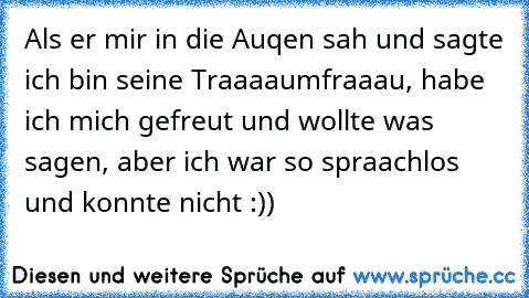 Als er mir in die Auqen sah und sagte ich bin seine Traaaaumfraaau, habe ich mich gefreut und wollte was sagen, aber ich war so spraachlos und konnte nicht :))♥