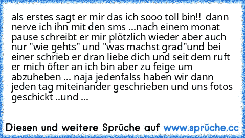 als erstes sagt er mir das ich sooo toll bin!! 
 dann nerve ich ihn mit den sms ...
nach einem monat pause schreibt er mir plötzlich wieder aber auch nur "wie gehts" und "was machst grad"
und bei einer schrieb er dran liebe dich♥ und seit dem ruft er mich öfter an ich bin aber zu feige um abzuheben ... naja jedenfalss haben wir dann jeden tag miteinander geschrieben und uns fotos geschickt ..
und ...